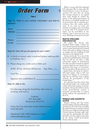 >> EXCLUSIVEINTERVIEW
                                                                    What is wrong with this thinking?
                                                                 UN advocates like to argue that the
               Order Form                                        United Nations is not a world gov-
                                                                 ernment. Yet, now they are saying
                                                                 that forcing nations to act against
                                 Page 2                          their wills should be within the
                                                                 power of the global government. If
   Step #2. What is your contact information and ship-to         the desire is to establish another level
                                                                 of government above national gov-
   address?                                                      ernment, then this makes perfect
                                                                 sense. If we want to retain our
                                                                 national sovereignty, then everything
   Name                                                          is wrong with it! If national sover-
   Address                                                       eignty can be overridden in any
                                                                 instance, then it does not exist any-
                                                                 more. World government has arrived!

                                                                 Need for enforceable
   Phone                                                         international law
   E-mail                                                           We asked Mr. Strong why
                                                                 President Bush sought a waiver for
                                                                 U.S. citizens from prosecution by the
                                                                 newly created International Criminal
                                                                 Court. His reply is telling. It gives us
   Step #3. How will you be paying for your order?               an insight into the thinking of UN
                                                                 advocates at the highest level.
      A check or money order is enclosed (please make payable       Strong answered, “It is one of the
                                                                 weaknesses and difficulties of the fact
      to Endtime, Inc.)                                          that we still do not have a fully
                                                                 enforceable regime of international
      Please charge my credit card or debit card                 law that can enforce measures against
                                                                 countries that have not signed on to a
                                                                 particular UN treaty or convention.
        MC       Visa     AmEx      Discover   Exp. Date __/__   That is a problem. We do not have, on
                                                                 a global basis, that kind of enforce-
                                                                 able legal regime. That is still very
      Card No.                                                   much in its infancy. It is inconceiv-
                                                                 able that we will have such a regime
      Signature (for cardholders) X                              without the participation of the
                                                                 United States.”
                                                                    It is obvious from this answer that
   Step #4. Mail or fax                                          UN officials believe the world needs
                                                                 a fully enforceable regime of interna-
                                                                 tional law. Strong also believes such a
      Cut this page along the dotted line, slip it into an       world governmental system is
      envelope, and mail to:                                     presently inconceivable in today’s
                                                                 world without the participation of
                                                                 the U.S.
                                Endtime
                             P.O. Box 2066                       Religious unity essential for
                          Richmond, IN 47375                     survival
                                                                    Maurice Strong and Ted Turner
                                                                 joined together to bring 1,000 spiritu-
      Prefer fax? Fax both sides of this Order Form to:          al leaders to the UN in the year 2000.
      (765) 965-4674                                             We asked Strong the purpose behind
                                                                 this first-ever religious meeting at the
                                                                 United Nations. Strong’s reply indi-
      Questions? Call 1-800-Endtime or email:                    cates that he understands the indis-
      endtime@endtime.com                                        pensable role that religion must play
                                                                 in any future world government.
                                                                 Notice what he said:


 20 ENDTIME MAGAZINE JULY/AUGUST 2005
 