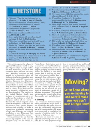 EXCLUSIVEINTERVIEW        <<
                                                                      salvation…?” A. Saul B. Jonathan C. David
                                                                  11. Near what city did Jesus heal blind Bartimaeus?
         WHETSTONE                     by John L. Bryant
                                                                      A. Jericho B. Damascus C. Nazareth
                                                                  12. How many stones did Joshua command the men to
                                                                      take out of Jordan? A. 4 B. 8 C. 12
 1. Who said “They that are whole need not a                      13. What did the cloud cover by day, and the
    physician…?” A. Luke B. Jesus C. Gamaliel                         appearance of fire by night? A. The tabernacle
 2. In which book does the following appear? “Vanity                  B. The temple C. The fishing boats
    of vanities – vanity of vanities, all is vanity.”             14. These people observed days, months, times and
    A. Ecclesiastes B. Titus C. Obadiah                               years. Paul feared them. A. Romans B. Assyrians
 3. Who had four daughters who prophesied?                            C. Galatians
    A. Peter B. Philip C. Paul                                    15. Who wrote to the seven churches which are in
 4. How many concubines did Solomon have?                             Asia? A. Nathaniel B. John C. Simon Zelotes
    A.100 B. 200 C. 300                                           16. This book is dedicated to the leaders, deliverers,
 5. It is a fearful thing to fall into whose hands?                   champions who delivered Israel from foreign
    A. Satan B. Baal C. The living God                                oppressions. A. Genesis B. Judges C. Leviticus
 6. When they met, did Esau treat Jacob with hatred               17. This Israelite had understanding in all visions and
    or kindness? A. With kindness B. Hatred                           dreams. A. Daniel B. Abednego C. Shadrach
 7. During the Passover, what plant was used to strike            18. With a loud voice, who said “Lazarus, come
    the blood? A. Bramble B. Hyssop C. Bulrush                        forth?” A. Mary B. Martha C. Jesus
 8. Before His crucifixion, what bodily harm was done             19. The sun and moon stayed; shadow put back for
    to Jesus?                                                         these men. A. Moses-Aaron B. Abraham-Lot
    A. Flayed B. Scourged C. Hung by His thumbs                       C. Joshua-Hezekiah
 9. What did Elisha cause an iron axe head to do in the           20. This queen (Jewish) was called to reserve the Jews.
    river? A. To float B. Sink C. Dissolve                            A. Esther B. Vashti C. Jezebel
10. Who said “The Lord is my light and my                                                             Answers on page 30

   “It was to recognize that religion is   Notice he says that religious unity is         tem of international law and forced
a powerful force in the world. In fact,    necessary for survival: “Conflicts are         religious unity in the endtime under
the religious beliefs of people under-     deeply rooted when they involve one            the reign of the Antichrist and his reli-
lie their motivations, which in turn       religion giving up principles that they        gious partner the False Prophet.       e
determine their behavior and con-          believe are essential to their belief
duct. Therefore religions are and          system. That is difficult and hasn’t
should be an important source of           very often proven feasible. But to
influence in what people call the soft     transcend those differences, recog-
power in the world. Of course, even        nizing that it is in the interest of all, in
religions themselves have differences.
How to deal with those differences is
a major factor in world peace. When
                                           the nuclear age particularly, to find a
                                           peaceful way of settling such differ-
                                           ences is the common ground. Peace is
                                                                                            Moving?
they don’t act together, they can give     not just a lofty aspiration. It is a
rise to conflict as we have seen in        necessity for the survival and well
many instances. Religion and peace         being of humankind, people of all               Let us know where
are interdependent. The meeting at         religious persuasions. That overrid-
the United Nations simply was              ing necessity for peace is what drives          you are moving to
designed to recognize that and to try      the search for unity and achieving it.”
and create the condition in which the                                                       and we will make
religious leaders of the world—            In summary
beyond the formal religions—even             As you can see from our analysis,               sure you don ’ t
some of the spiritual leaders who do
not claim to have a specific denomi-
                                           Strong stressed two major needs in
                                           our world today. He spoke about the
                                                                                           miss a single issue!
nation—come together to make a             need for enforceable international
commitment to peaceful resolutions         law, which means enforceable world
of their own differences and peaceful      government, and he emphasized the                  Call 1-800-Endtime or email
resolution of the differences that         necessity of religious unity for the              customerservice@endtime.com
threaten the security of the world.”       survival of the human race.
   Strong continued to say that the          Emphasis on these two areas is
nuclear age requires us to seek for        especially interesting when we con-
religious unity and to achieve it.         sider that the Bible prophesies a sys-


                                                                              ENDTIME MAGAZINE JULY/AUGUST 2005 21
 