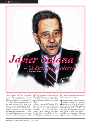 >> GUESTARTICLE




     Javier Solana
                             – ‘A Person of Interest’
                                BY   CONSTANCE CUMBEY




    Javier Solana and I are coming up     with the assistance of an interested     Sleep was precious, but weather con-
 on our “tenth anniversary” so to         fellow church member, ran a comput-      ditions were problematic.
 speak. That day of mixed curses and      er bulletin board service on the New


                                                                                   I
 blessings occurred on November 22,       Age Movement and the New World               awoke at 3 a.m., which was unac-
 1995. After devoting time to research-   Order.                                       ceptable. I needed every second of
 ing and exposing the New Age               On the evening of November 21st,           sleep to be an effective advocate. I
 Movement and revealing its prophet-      after carrying out my work as an         tried my usual remedy of going to my
 ic ramifications to the Christian com-   attorney, I retired for the night near   husband’s easy chair to read a book
 munity, I returned to the full-time      11:30 p.m. I was to be at the Wayne      sufficiently boring to force my eyes
 practice of law on December 1, 1988.     County Circuit Court on November         shut. After an hour had passed, I
 I continued speaking on the New Age      22, 1995, at 8:15 a.m. before an “on-    headed for my basement office and
 Movement, edited a newsletter and,       time” judge who liked early morning.     logged on to my email account. The


 22 ENDTIME MAGAZINE JULY/AUGUST 2005
 