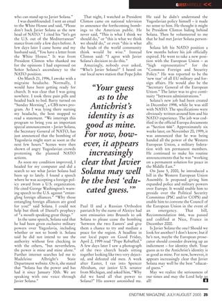GUESTARTICLE      <<
who can stand up to Javier Solana.”        That night, I watched as President     He said he didn’t understand the
  I was dumbfounded. I sent an email     Clinton came on national television      Yugoslavian policy himself – it made
to the White House and said, “Please     to announce the forthcoming bomb-        no sense to him. He thought it might
don’t back Javier Solana as the new      ings to the American public. He          be President Clinton hiding behind
head of NATO.” I cited his “let’s get    never said, “This is what I think we     Solana. Then he volunteered to me
the U.S. out of the Mediterranean”       should do,” or “this is what we think    that he had met Javier Solana person-
stance from only a few days before. A    we should do,” or even “this is what     ally.
few days later I came home and my        the heads of the world community            Solana left his NATO position a
husband said, “You have a letter from    think would be wise.” Instead            few months before his job officially
the White House.” It was from            Clinton said: “I agree with Javier       expired. He went to take a new posi-
President Clinton who thanked me         Solana’s decision to do this.”           tion with the European Union – as
for the opinions I had expressed on        Amazingly, nobody ever asked,          “high representative” for the
Señor Solana’s ascendancy to the         “Who’s Javier Solana?” I heard on        “Common Foreign and Security
NATO position.                           our local news station that Pope John    Policy.” He was reported to be the
  On March 21, 1996, I awoke with a                                               ‘new tsar’ of all EU military and for-
migraine headache. Normally, I                                                    eign affairs. He would also be the
would have been getting ready for
church. It was clear that I was going
                                             “Your guess                          “Secretary General of the European
                                                                                  Union.” The latter was to give conti-
nowhere. I took three pain pills and
headed back to bed. Barry turned on
                                              as to the                           nuity “between administrations.”
                                                                                     Solana’s new job had been created
“Sunday Morning”, a CBS news pro-
gram. As I was lying there nursing          Antichrist’s                          in December 1998, while he was still
                                                                                  with NATO. The specifications were
my headache, the host stopped to
read a statement. “We interrupt this       identity is as                         obviously written around him and his
                                                                                  NATO experience. The job was cod-
program to bring you an important
special announcement – Javier Solana,     good as mine.                           ified in the official Europa documents
                                                                                  as “Section 666”. Approximately six
the Secretary General of NATO, has                                                weeks later, on November 20, 1999, it
just announced that the bombing of        For now, how-                           was announced that he was being
Yugoslavia might start as soon as the                                             handed all the power of the Western
next few hours.” Scenes were then
shown of angry Yugoslavian crowds
                                         ever, it appears                         European Union, a military federa-
                                                                                  tion with ten permanent members.
protesting the planned NATO
actions.
                                            increasingly                          He continued to make his routine
                                                                                  announcements that he was “working
  As soon my condition improved, I
headed for my computer and did a
                                         clear that Javier                        on a permanent solution for peace in
                                                                                  the Middle East.”
search to see what Javier Solana had
been up to lately. I found a speech
                                         Solana may well                             On June 5, 2000, he introduced a
                                                                                  bill in the Western European Union
where he was accepting a foreign pol-
icy award from a U.S. organization.
                                         be the best ‘edu-                        Assembly. It proposed giving him
                                                                                  expanded police and military powers
He cited George Washington’s warn-
ing speech to the U.S. against “entan-     cated guess.’”                         over Europe. It would enable him to
                                                                                  preside over the Political Security
gling foreign alliances.” “Why those                                              Committee (PSC and/or COPS) and
entangling foreign alliances are good                                             enable him to convene the Council of
for you!” said Solana. I could not       Paul II and a Russian Orthodox           the European Union in the event of
help but think of Daniel’s prophecy      patriarch by the name of Alexiye had     an       emergency.       That     bill,
of “a mouth speaking great things.”      sent emissaries into Brussels to ask     Recommendation 666, was passed
  In the same speech, Solana said that   Solana to please cease the bombing       and codified at Nice, France in
he had been given exclusive military     ‘between the two Easters’ and give       December 2000.
powers over Yugoslavia, including        them a chance to try and mediate a          Is Javier Solana the one? Should we
whether or not to bomb it. Solana        peace for the region. A headline in      look for another? I don’t know; but if
said he did not intend to use the        our local paper on Good Friday,          he’s not, maybe the European prose-
authority without first checking in      April 2, 1999 read “Pope Rebuffed.”      cutor should consider drawing up an
with the others, “but nevertheless,      A few days later I saw a photograph      indictment – for identity theft. Your
the power is mine and mine alone.”       of the two church heads sitting          guess as to the Antichrist’s identity is
Further internet searches led me to      together looking like two very deject-   as good as mine. For now, however, it
Madeleine        Albright’s      State   ed, and defeated old men. A week         appears increasingly clear that Javier
Department website. On it, she stated    after Easter, I ran into Spencer         Solana may well be the best “educat-
that “Solana has the power and has       Abraham, our junior U.S. senator         ed guess.”
had it since January 30th. We are        from Michigan, and asked him, “Why          May we realize the seriousness of
speaking with one voice through          did we hand all that power to            our times and may the Lord help us
Javier Solana.”                          Solana?” His answer astonished me.       all!                                  e


                                                                       ENDTIME MAGAZINE JULY/AUGUST 2005 25
 