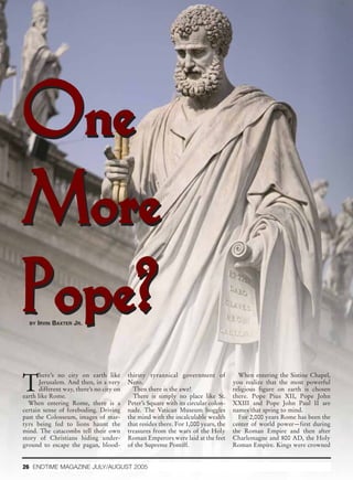 One
More
Pope?
  BY IRVIN   BAXTER JR.




T
       here’s no city on earth like        thirsty tyrannical government of             When entering the Sistine Chapel,
       Jerusalem. And then, in a very      Nero.                                      you realize that the most powerful
       different way, there’s no city on     Then there is the awe!                   religious figure on earth is chosen
earth like Rome.                             There is simply no place like St.        there. Pope Pius XII, Pope John
  When entering Rome, there is a           Peter’s Square with its circular colon-    XXIII and Pope John Paul II are
certain sense of foreboding. Driving       nade. The Vatican Museum boggles           names that spring to mind.
past the Colosseum, images of mar-         the mind with the incalculable wealth        For 2,000 years Rome has been the
tyrs being fed to lions haunt the          that resides there. For 1,000 years, the   center of world power—first during
mind. The catacombs tell their own         treasures from the wars of the Holy        the Roman Empire and then after
story of Christians hiding under-          Roman Emperors were laid at the feet       Charlemagne and 800 AD, the Holy
ground to escape the pagan, blood-         of the Supreme Pontiff.                    Roman Empire. Kings were crowned


26 ENDTIME MAGAZINE JULY/AUGUST 2005
 