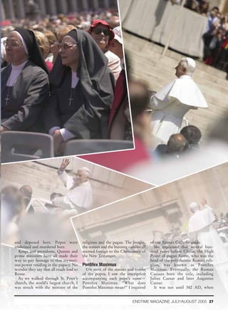 and deposed here. Popes were             religious and the pagan. The images,      of our Roman Catholic guide.
enshrined and murdered here.             the statues and the burning candles all     She explained that several hun-
  Kings and presidents, Queens and       seemed foreign to the Christianity of     dred years before Christ, the High
prime ministers have all made their      the New Testament.                        Priest of pagan Rome, who was the
way to pay homage to that mysteri-                                                 head of the polytheistic Roman reli-
ous power residing in the papacy. No     Pontifex Maximus                          gion, was known as Pontifex
wonder they say that all roads lead to     On most of the statues and tombs        Maximus. Eventually, the Roman
Rome.                                    of the popes, I saw the inscription       Caesars bore the title, including
  As we walked through St. Peter’s       accompanying each pope’s name—            Julius Caesar and later Augustus
church, the world’s largest church, I    Pontifex Maximus. “What does              Caesar.
was struck with the mixture of the       Pontifex Maximus mean?” I inquired          It was not until 382 AD, when


                                                                        ENDTIME MAGAZINE JULY/AUGUST 2005 27
 