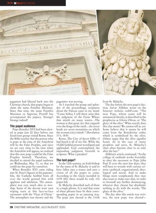 >> WORLDRELIGION




 paganism had filtered back into the       pageantry was moving.                      from St. Malachy.
 Christian church, that popes began to       As I watched the pomp and splen-            The day before the new pope’s elec-
 claim the name Pontifex Maximus.          dor of the proceedings, scriptures         tion, Anvar Alikhan wrote on the
 Since that time, the name Pontifex        about the Vatican came to my mind.         Internet website rediff.com: “The
 Maximus or Supreme Pontiff has            “Come hither, I will show unto thee        next Pope, whose name will be
 accompanied the papacy. Strange!          the judgment of the Great Whore            announced shortly, is described in the
 Strange indeed!                           that sitteth on many waters…The            prophecies as Gloria Olivae, or ‘The
                                           woman is that great city that reigneth     glory of the olive.’ What exactly does
 The papal audience                        over the kings of the earth…the seven      this clue mean? We cannot tell as yet.
    Pope Benedict XVI had been elect-      heads are seven mountains on which         Some believe that it means he will
 ed as pope just 22 days before our        the woman (city) sitteth.” (Revelation     come from the Benedictine order,
 Israel tour group visited Rome. Since     17:1, 18:9)                                which is symbolized by the olive.
 the Bible teaches that the person who       Rome, The City of Seven Hills—I          Others argue that the olive signifies
 is pope at the time of the Antichrist     had heard it all of my life. While the     Israel. As in the case of many
 will be the False Prophet, and since      15,000 faithful present worshiped and      prophets and seers, St. Malachy’s
 we are very close to the time when        applauded, God contemplated the            clues often become clear to us only
 the Antichrist will appear, we realized   impending judgment foretold in             after the fact.”
 that this new pope could be the False     scripture. What a paradox!                    Alikhan’s article continued, “As the
 Prophet himself. Therefore, we                                                       college of cardinals works feverishly
 decided to attend the papal audience      The last pope?                             to elect the successor to Pope John
 on Wednesday, May 11, so that we            In the 12th century, an Irish bishop     Paul II over the next few days, they
 could see the pope for ourselves.         by the name of St. Malachy is said to      will have to wrestle with various cri-
    When Benedict XVI came riding          have fallen into a trance and seen a       teria—political, organizational, theo-
 into St. Peter’s Square in his popemo-    vision of all the popes to come.           logical and moral. And to make
 bile, the Catholic faithful from all      According to the vision recorded in        things more complicated, they may
 over the world greeted him with           1139 AD, there would be only 112           also want to make sure that, in order
 applause and adulation. The atmos-        popes left.                                to forestall any further doomsaying,
 phere was very much akin to wor-            St. Malachy described each of them       whoever they choose has absolutely
 ship. Some of the devout were seen        in a single phrase. It is said that some   nothing to do with the words, ‘The
 wiping tears at this face-to-face         of these phrases have fit their corre-     glory of the olive.’
 encounter with the ‘Vicar of Christ.’     sponding popes in an amazing way.             The day after this article was writ-
 The atmosphere was electric and the       The pope just elected is the 111th         ten, the new pope was elected—


 28 ENDTIME MAGAZINE JULY/AUGUST 2005
 