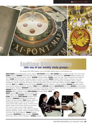 WORLDRELIGION          <<




                         Endtime Biblestudy groups.
                          Join any of our weekly
                                                 Studies
                        For details, call 1-800-Endtime or go to the Bible Studies page at www.endtime.com
WORLD CANADA Harrow, Mississauga, Toronto, Windsor NEW ZEALAND Hamilton USA ALABAMA Bayou La Batre, Citronelle, Toney, Town Creek
ALASKA Fairbanks ARKANSAS Amity, Bentonville, Bryant, El Dorado, Hope, Little Rock, North Little Rock CALIFORNIA Bellflower, Big Bear City,
Campbell, Riverside, San Bernardino, Sylmar COLORADO Colorado Springs FLORIDA Orange Park, Palm Coast, Pembroke Pines, Pensacola,
Viera, ILLINOIS, Bunker Hill, Dupo, Harrisburg, Highland, Lockport, Lombard INDIANA Anderson, Bluffton, Bremen, Columbus, Dyer, East
Chicago, East Chicago, Edinburgh, Elkhart, Fort Wayne, Granger, Greencastle, Greenwood, Indianapolis, Kendallville, LaPorte, Lawrence
(Indianapolis), Lebanon, Nappanee, New Albany, Richmond, South Bend, Syracuse, Terre Haute, Warsaw, Wheatfield IDAHO Coeur D’Alene,
Post Falls IOWA Perry KANSAS Arkansas City, Satanta KENTUCKY Crittenden, Lexington, Louisville, Versailles LOUISIANA Alexandria, Ferriday,
Kenner, Kenner, Metairie, Shreveport, Thibodaux MAINE Palermo MARYLAND Baltimore MASSACHUSETTS Worcester MICHIGAN Ann Arbor, Battle
Creek, Bridgman, Westland MISSISSIPPI Brandon, Carthage, Crystal Springs, Madison, Madison, New Albany, Poplarville, Richland, Southhaven
MISSOURI Bridgeton, Independence (Kansas City area), Mexico, Poplar Bluff, St. Charles
NEBRASKA Bellevue, Hastings, Omaha NORTH CAROLINA Pembroke, Raleigh NORTH
DAKOTA Grafton OHIO Cleveland, Findlay, Loveland, Piqua,
Selina, Willard, Xenia OKLAHOMA Moore, Stroud RHODE
ISLAND Woonsocket SOUTH CAROLINA Charleston (North
Charleston) TENNESSEE Nashville Area, Chattanooga,
Kingsport, Memphis (Bartlett) TEXAS Arlington, Beaumont,
Breckenridge, Burleson, Cedar Hill, Center, Corinth,
Corpus Christi, Dallas, DeSoto, Euless, Fort Worth, Frisco,
Garland, Garland, Grand Prairie, Grapevine, Gun Barrel
City, Houston, Houston, Hurst, Keller, LakeWorth,
Lewisville, Lewisville, Little Elm, Lufkin, McKinney, Meridian,
Mesquite, Midlothian, Odessa, Palestine, Rosebud, Sherman,
The Colony, Tyler, White Settlement VIRGINIA Abingdon,
Chesapeake WASHINGTON Arlington, Spokane WISCONSIN
Beaver Dam, Elkhorn, Hartford, Watertown WYOMING Worland



                                                                                   ENDTIME MAGAZINE JULY/AUGUST 2005 29
 