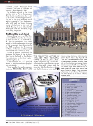 >> WORLDRELIGION
 Cardinal Joseph Ratzinger from
 Germany. The name he chose for his
 papacy?…Pope Benedict XVI.
   St. Malachy referred to the 112th
 and last pope as Petrus Romanus, or
 Peter the Roman. Listen to the words
 of Malachy: “In extreme persecution,
 the seat of the Holy Roman Church
 will be occupied by Peter the Roman,
 who will lead his sheep through
 many tribulations, at the end of
 which the city of seven hills shall be
 destroyed, and the dreadful Judge
 shall judge the people.”

 The Eternal City is not eternal
    Besides being known as The City
 of Seven Hills, Rome has also proud-
 ly worn the title of The Eternal City.
 St. Malachy prophesied that Rome
 would be destroyed during the reign
 of the next pope. More importantly,
 the Bible prophesies the destruction
 of Rome in the very near future and
 states that Rome shall be no more.
    It can be proven conclusively in
 scripture that Rome is the Mystery
 Babylon of the book of Revelation.         THE GREAT, THE MOTHER OF                     Captions: Page 26, Statue of St. Peter, St.
 Her destruction is described repeat-       HARLOTS AND ABOMINA-                         Peter’s Square, Vatican City; Page 28, left:
 edly throughout it.                        TIONS OF THE EARTH…And a                     John Paul II, Pontifex Maximus; right: Diana
    Revelation 17:5 and 18:21 speak of      mighty angel took up a stone like a          of the Ephesians, goddess of fertility. Page
 Rome as Babylon and then prophe-           great millstone, and cast it into the sea,   29, left: Pontifex Maximus, meaning Highest
 sies her demise.                           saying, Thus with violence shall that        Priest or Supreme Pontiff – name of the high-
    “And upon her forehead was a name       great city Babylon be thrown down,           est priest in pagan Rome; right: The keys of
 written, MYSTERY, BABYLON                  and shall be found no more at all.” e        Peter under the triple crown tiara of the
                                                                                         pope. Notice the dragon. These photos are
                                                                                         all courtesy of Kenn Thorpe. Photo above:
                                                                                         St. Peter’s Basilica at the Vatican in Rome,
                                                                                         Endtime photo.


                                                                                                      WHETSTONE
                                                                                                          answers
                                                                                          1. B., Jesus, Luke 5:31
                                                                                          2. A., Ecclesiastes, Ecclesiastes 1:2
                                                                                          3. B., Philip, Acts 21:8-9
                                                                                          4. C., 300, 1 Kings 11:3
                                                                                          5. C., The living God, Hebrews 10:31
                                                                                          6. A., With kindness, Genesis 33:4
                                                                                          7. B., Hyssop, Exodus 12:22
                                                                                          8. B., Scourged, Matthew 27:26
                                                                                          9. A., To float, 2 Kings 6:1-6
                                                                                         10. C., David, Psalm 27:1
                                                                                         11. A., Jericho, Mark 10:46-52
                                                                                         12. C., 12, Joshua 4:1-5
                                                                                         13. A., The tabernacle, Numbers 9:15-16
                                                                                         14. C., Galatians, Galatians 4:10-11
                                 A Common Sense Easy-to-Understand Approach              15. B., John, Revelation 1:4
                             Increase your faith that God exists! Prove to yourself      16. B., Judges, Judges
    and others that the account of creation in the Bible is true! Understand how         17. A., Daniel, Daniel 1:17
     ‘the scientific method’ supports Creation and debunks Evolution! Discover           18. C., Jesus, John 11:43
                     the Big Lie of Evolution and how you can prove it! 12 hours.        19. C., Joshua-Hezekiah, Joshua 10:12, 2
                                                                                             Kings 20:11
                       (DVD: $120, #1212; VHS: $90, #1211)                               20. A., Esther, Esther 4:13-14




 30 ENDTIME MAGAZINE JULY/AUGUST 2005
 