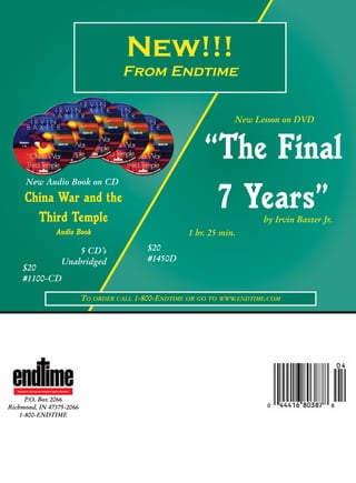 New!!!
                                                           From Endtime


                                                                                         New Lesson on DVD



                                                                                 “The Final
         New Audio Book on CD
        China War and the
          Third Temple
                                                                                  7 Years”      by Irvin Baxter Jr.
                                   Audio Book                                1 hr. 25 min.

                                           5 CD’s                 $20
                                       Unabridged                 #1450D
       $20
       #1100-CD

                                                 TO ORDER CALL 1-800-ENDTIME OR GO TO WWW.ENDTIME.COM




   REVEALING THE FUTURE THROUGH BIBLE PROPHECY



      P.O. Box 2066
Richmond, IN 47375-2066
    1-800-ENDTIME
 