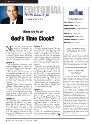 >> PERSPECTIVE



                             EDITORIAL
                              Irvin Baxter Jr.                                                 REVEALING THE FUTURE THROUGH BIBLE PROPHECY



                              EDITOR-IN-CHIEF                                                       MAGAZINE STAFF
                                                                                          Editor-in-Chief: Irvin Baxter Jr.

                                                                                          Assistant Editor: Eddie Sax

                                                                                          Editorial Assistants: Ginger Boerkircher,
                                                                                          Liz Freeman
                            Where Are We on                                               Research: Kathy McKinney

                                                                                          Partner Relations: Jana Robbins

         God’s Time Clock?                                                                Conference Director: Kara McPeak

                                                                                          Webmaster: David Novick




 N
          ow for the question that           Signpost 3
          everyone is interested in:            Scripture clearly teaches that the              ENDTIME MINISTRIES
          How close are we to the            Antichrist and False Prophet will
 beginning of the final 7 years spoken       emerge from a reborn Holy Roman
                                                                                                STATEMENT OF FAITH
 of in Bible prophecy? I’m not going to      Empire. That rebirth occurred in 2004.
 be able to tell you exactly, but I can      During the last year, the European           WE BELIEVE that the Bible is the inspired
                                                                                          Word of God, that Jesus Christ is the Savior
 give you the signposts so that you will     Union added ten new members, bring-
                                                                                          of the world, and that He will come again to
 know approximately where we are.            ing the total EU population to 455 mil-      establish a kingdom that shall never be
                                             lion. They also concluded an agree-          destroyed (Daniel 2:44). Those who are born
 Signpost 1                                  ment on the first-ever European con-         again (John 3:3-5) will have eternal life and
   The international community will          stitution.                                   rule as kings and priests with Christ forever.
 confirm Israel’s right to exist in the         Most of Europe already shares the
 Holy Land. This will mark the begin-        same money and have adopted the
 ning of the final 7 years.                  European flag. The designer of
   The international community has           Europe’s flag, Arsene Heitz, revealed
                                                                                                   WHAT IS ENDTIME
 negotiated the Roadmap for Peace, an        that the 12 stars of the flag come from                 MAGAZINE?
 agreement designed to bring peace to        the 12 stars that traditionally ring the
 the Middle East. The Roadmap con-           head of the Virgin Mary. Her 12 stars             In 1968, Irvin Baxter Jr. discovered the
                                                                                          United States and other modern nations in the
 tains all of the elements that are proph-   are also found on Europe’s license           Bible. He also found the Berlin Wall in the Bible
 esied for the confirmation of the           plates and on her money. The Roman           and that one day it was to be torn down,
 covenant.                                   Catholic Church and Europe’s politi-         reuniting Germany, and that event would be
   Hopes are high that the Roadmap           cians are once again in alliance. The        the catalyst to spark an international move-
 for Peace will be put back on track yet     Holy Roman Empire lives!                     ment called the “New World Order.” These
 this year or early next year. In a speech                                                things have now come to pass.
 in London on December 20, 2004,             Signpost 4                                          Irvin Baxter Jr., a Pentecostal minister,
                                                                                          began Endtime Ministries in 1986 when he
 President Bush said that he was sure he       Nothing had ever jolted me quite as
                                                                                          wrote A Message For The President, a book
 would be able to bring peace to the         hard. Immediately, upon returning            explaining the major prophecies of the Bible
 Middle East during his second term.         from Israel, I heard the news.               which he had been teaching since 1968.
                                             President Bush had signed the Real ID             After the fall of the Berlin Wall, prophetic ful-
 Signpost 2                                  Act on May 11, 2005. A National ID           fillment accelerated rapidly. The decision was
    At about the same time the confir-       card for every person in America? I          made to launch Endtime. The purpose of the
 mation of the covenant is to occur,         just couldn’t believe it! Yet it was true.   magazine is to explain the prophecies of the
                                                                                          Bible and to show that they are now being ful-
 World War III will happen. This war           I’ll never forget my first reaction.
                                                                                          filled in intricate detail.
 will begin from the area of the             “It’s later than I thought it was. We’re          Articles focus on the soon return of Jesus
 Euphrates River, according to the           closer to the mark of the beast than I       Christ, the truth of the Bible, and the need for
 prophecy in Revelation 9:13-16. Most        realized.”                                   salvation. Endtime does not deal with doctrinal
 all of the Euphrates is located in Iraq.      When every person in America has           controversies, as valid as they may be. This will
 America has 150,000 troops in the land      his government-issued number, how            be left to other publications.
 of the Euphrates at this present time.      far away from 666 can we be?            e


 4 ENDTIME MAGAZINE JULY/AUGUST 2005
 