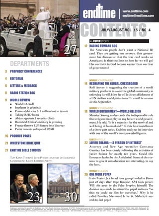 www.endtime.com
                                                                                                                                                                   endtime@endtime.com




                                                                                                       CONTENTS      >> COVERSTORY
                                                                                                                                     JULY/AUGUST VOL. 15 / NO. 4




                                                                                27
                                                                                                             12 RACING TOWARD 666
                                                                                                                    The American people don’t want a National ID
                                                                                                                    card. They are getting one anyway. Our govern-
                                                                                                                    ment has discovered that the fear card works on
                                                                                                                    Americans. Is there no limit to how far we will go?
    DEPARTMENTS                                                                                                     Has our faith in God become weaker than our fear
                                                                                                                    of government?
3 PROPHECY CONFERENCES

4   EDITORIAL                                                                                                       WORLDGOVERNMENT
                                                                                                             14 RESHAPING THE GLOBAL CHESSBOARD
6 LETTERS & FEEDBACK                                                                                                Kofi Annan is suggesting the creation of a world
                                                                                                                    military platform to assist the global community in
8 RADIO STATION LOG                                                                                                 enforcing its will. How far off is the establishment of
                                                                                                                    a UN civilian world police force? It could be as soon
9 WORLD REVIEW                                                                                                      as this September.
    G     World ID card?
    G     Implants in criminals                                                                                     WORLDGOVERNMENT
    G     Personal data for 3. 9 million lost in transit                                                     18 WORLD GOVERNMENT—WORLD RELGION
    G     Taking RFID home                                                                                          Maurice Strong understands the indispensable role
    G     Abbas appoints 3 security chiefs                                                                          that religion must play in any future world govern-
    G     Rumsfeld: China’s military is growing                                                                     ment. He said, “It is a necessity for the survival and
    G     France throws EU’s future into disarray                                                                   well being of humankind.” In this final installment
    G     Putin laments collapse of USSR                                                                            of a three-part series, Endtime analyzes its interview
                                                                                                                    with one of the world’s most powerful figures.
16 PRODUCT PAGES
                                                                                                                    GUESTARTICLE
21 WHETSTONE BIBLE QUIZ                                                                                      22 JAVIER SOLANA—‘A PERSON OF INTEREST’
                                                                                                                    Attorney and New Age researcher Constance
27 ENDTIME BIBLE STUDIES                                                                                            Cumbey has been closely following the activities of
                                                                                                                    Javier Solana for nearly ten years. Could this
    TOP: KENN THORPE | LEFT: PHOTO COURTESY OF EUROPEAN                                                             European leader be the Antichrist? Some of the rea-
    COMMISSION | RIGHT: ENDTIME PHOTO                                                                               sons to give it consideration are interesting, to say
                                                                                                                    the least.

                                                                                                                    WORLDRELIGION
                                                                                                             26 ONE MORE POPE?
                                                                                                                    Irvin Baxter Jr.’s Israel tour group landed in Rome
                                                                                                                    just 22 days after Pope Benedict XVI took power.
                                                                                                                    Will this pope be the False Prophet himself? The
                                                                                                                    decision was made to attend the papal audience “so
                                                                                                                    that we could see him for ourselves.” Why is he

                            23                                                  30                                  called Pontifex Maximus? Is he St. Malachy’s sec-
                                                                                                                    ond-to-last pope?

    Endtime is published bi-monthly by Endtime, Inc., 1301 South 8th Street, Richmond, IN 47374. Subscription price is $29 for 12 issues. Periodical postage paid #009267, ISSN# 1066-6885, Richmond, IN,
    and additional mailing offices. © 2005 Endtime, Inc. All rights reserved. Reproduction in whole or in part without written permission is prohibited. POSTMASTER: Send address changes to Endtime, PO
    Box 2066, Richmond, IN 47375-2066. For subscriptions call 24 hrs/day, 7 days/week 1-800-ENDTIME. Other inquiries call 1-765-962-6344 9:00 a.m. - 4:00 p.m. (Central).
 