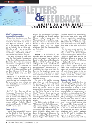 >> LETTERSTOTHEEDITOR


                                 LETTERS
                                   &FEEDBACK     WHAT’S ON YOUR MIND?
                                            E N D T I M E WA N T S T O K N O W.

 Witch’s comments on                         respect our governmental authority         kingdom, which is the plan of salva-
 Immaculate Conception                       over us. I found out through reading       tion—being born again. Jesus said,
    I have been listening to your show       Martin Luther’s work that the              “Except a man be born again, he can-
 for some time now. I am writing to          Christian church twisted that scrip-       not enter the kingdom of God.”
 correct an error that was made on           ture. He believed in Papal authority       When on the day of Pentecost people
 your April 7th broadcast. First of          but not in some of the actions in the      asked Peter how to be saved, he told
 all, let me start by saying that I am       church. Also, why do most                  them how to be born again (Acts
 not a Catholic. In fact, I’m not a          Christians think that the pope will be     2:38).
 Christian at all. I am a practicing         the Antichrist?                               As for your second question, the
 witch. However, I was born and                —Aaron                                   pope will not be the Antichrist; how-
 raised in the Catholic faith, and am a                                                 ever, he will be the False Prophet
 scholar of many different religions.          REPLY: As I understand it, the           referred to in scripture. There will be
    You were incorrect in your state-        basis for what the Roman Catholic          a political leader who will be the
 ment that the Catholic Church teach-        Church teaches on Papal authority is       Antichrist. Whoever is pope at the
 es that Mary’s birth was immaculate.        based on what Jesus said to Peter in       time of the Antichrist will definitely
 The Bible does refer to numerous            Matthew 16:18: “…thou art Peter,           be the False Prophet.
 “miraculous conceptions,” such as           and upon this rock I will build my            Throughout the history of the
 the conception of Abraham’s son             church; and the gates of hell shall not    Holy Roman Empire, there have
 Isaac (Genesis 17:17; Genesis 18:12;        prevail against it.” The next verse, 19,   always been two leaders: a political
 Genesis 21:2), Isaac’s children Jacob       would be where Jesus gave Peter the        leader and a spiritual leader. There
 and Esau (Genesis 25:21), and John          keys to the kingdom, saying that           will again be two leaders in the last
 the Baptist (Luke 1:18; Luke 1:24;          whatever you shall bind on earth           revival of the Holy Roman Empire: a
 Luke 1:25).                                 shall be bound in heaven, and what-        political leader, the Antichrist, and a
    However, it is taught by the             ever you shall loose on earth shall be     spiritual leader, the False Prophet.
 Catholic Church that while Mary’s           loosed in heaven.
 conception was not immaculate, God            The error in this teaching becomes       Blessing John Birch
 did preserve her from original sin,         clear when you read the context of           I was literally shocked to hear you
 since she had been chosen by God to         the passage. When Jesus said, “thou        interview Will Grigg from the John
 carry his son, Jesus.                       art Peter and upon this rock I will        Birch Society. This organization has
    —Krys W.                                 build my church,” Peter had just           been considered by many to be far
                                             made the great pronunciation, “thou        right-wing and cloaked in “darkness”
   REPLY: The doctrine of the                art the Christ the son of the living       from as far back as I can remember —
 Immaculate Conception does not              God.” Therefore Jesus was saying           and believe me that’s a long time. You
 teach that Mary was born by virgin          that He was going to build His             “all out” endorsed Mr. Grigg and the
 birth. It does teach that Mary, by sin-     church upon the revelation that Peter      JBS by putting your blessing on who
 gular privilege, was excluded from          had just stated: that Jesus was the        they are and what they do, not to
 the stain of original sin. This doctrine    Christ.                                    mention that it came across that you
 became official Catholic Church               The Bible teaches in Mark 12:10:         greatly respected and admired him.
 teaching on December 8, 1854, when          “The stone which the builders reject-      The things Mr. Grigg accused our
 Pius IX declared it so.                     ed is become the head of the corner.”      President and others of are not new
                                             This refers to Jesus Christ being the      to me and to most Christians who
 Papal authority                             cornerstone upon which the church is       stay informed. He spoke of their
   Why is the Christian faith pervert-       built. Secondly, when Jesus gave           association with “secret” societies,
 ing the Word of God through the             Peter the keys to the kingdom, He          yet the JBS itself is considered by
 essence of government? I Peter 2:11-        did not establish “Papal succession.”      many to be a “secret” society.
 25 talks about how God tells us to          Rather, He gave Peter the keys to the        You have lost credibility with me.


 6 ENDTIME MAGAZINE JULY/AUGUST 2005
 