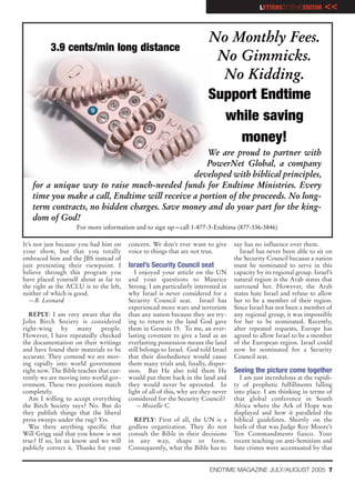 LETTERSTOTHEEDITOR        <<

                                                                         No Monthly Fees.
          3.9 cents/min long distance
                                                                          No Gimmicks.
                                                                           No Kidding.
                                                                         Support Endtime
                                                                           while saving
                                                                             money!
                                                  We are proud to partner with
                                                  PowerNet Global, a company
                                              developed with biblical principles,
   for a unique way to raise much-needed funds for Endtime Ministries. Every
   time you make a call, Endtime will receive a portion of the proceeds. No long-
   term contracts, no hidden charges. Save money and do your part for the king-
   dom of God!
                    For more information and to sign up—call 1-877-3-Endtime (877-336-3846)

It’s not just because you had him on     concern. We don’t ever want to give        say has no influence over them.
your show, but that you totally          voice to things that are not true.           Israel has never been able to sit on
embraced him and the JBS instead of                                                 the Security Council because a nation
just presenting their viewpoint. I       Israel’s Security Council seat             must be nominated to serve in this
believe through this program you            I enjoyed your article on the UN        capacity by its regional group. Israel’s
have placed yourself about as far to     and your questions to Maurice              natural region is the Arab states that
the right as the ACLU is to the left,    Strong. I am particularly interested in    surround her. However, the Arab
neither of which is good.                why Israel is never considered for a       states hate Israel and refuse to allow
   —B. Leonard                           Security Council seat. Israel has          her to be a member of their region.
                                         experienced more wars and terrorism        Since Israel has not been a member of
  REPLY: I am very aware that the        than any nation because they are try-      any regional group, it was impossible
John Birch Society is considered         ing to return to the land God gave         for her to be nominated. Recently,
right-wing by many people.               them in Genesis 15. To me, an ever-        after repeated requests, Europe has
However, I have repeatedly checked       lasting covenant to give a land as an      agreed to allow Israel to be a member
the documentation on their writings      everlasting possession means the land      of the European region. Israel could
and have found their materials to be     still belongs to Israel. God told Israel   now be nominated for a Security
accurate. They contend we are mov-       that their disobedience would cause        Council seat.
ing rapidly into world government        them many trials and, finally, disper-
right now. The Bible teaches that cur-   sion. But He also told them He             Seeing the picture come together
rently we are moving into world gov-     would put them back in the land and          I am just incredulous at the rapidi-
ernment. These two positions match       they would never be uprooted. In           ty of prophetic fulfillments falling
completely.                              light of all of this, why are they never   into place. I am thinking in terms of
  Am I willing to accept everything      considered for the Security Council?       that global conference in South
the Birch Society says? No. But do           —Mozelle C.                            Africa where the Ark of Hope was
they publish things that the liberal                                                displayed and how it paralleled the
press sweeps under the rug? Yes.           REPLY: First of all, the UN is a         biblical guidelines. Shortly on the
  Was there anything specific that       godless organization. They do not          heels of that was Judge Roy Moore’s
Will Grigg said that you know is not     consult the Bible in their decisions       Ten Commandments fiasco. Your
true? If so, let us know and we will     in any way, shape or form.                 recent teaching on anti-Semitism and
publicly correct it. Thanks for your     Consequently, what the Bible has to        hate crimes were accentuated by that


                                                                          ENDTIME MAGAZINE JULY/AUGUST 2005 7
 