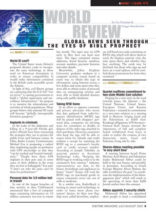 AROUNDTHEGLOBE       <<


                                WORLD                                                     by Liz Freeman &
                                                                                                  Ginger Boerkircher


                                   REVIEW
                                        GLOBAL NEWS SEEN THROUGH
                                   THE EYES OF BIBLE PROPHECY
>> MARKOFTHEBEAST                          last month. The tapes sent via UPS      ees will hand out cards containing an
                                           early in May have not been seen         RFID chip which will allow them to
                                           since. The tapes contained names,       track the displays patrons visit, the
World ID card?                             addresses, Social Security numbers,     time spent there, and whether they
  The United States wants Britain’s        account numbers, payment histories      buy anything. The cards may be
proposed identity cards to incorpo-        and other details.                      declined, but those who sign up and
rate the same technology as those            Meanwhile,       Johns     Hopkins    leave an e-mail address will be noti-
used on American documents in              University graduate students in a       fied about promotions for items they
order to ensure compatibility. It          computer security course found an       examined.
would make information contained           easier way to obtain this type of
in the British cards accessible across     information: using Internet access, a   >> ISRAEL&THEMIDDLEEAST
the Atlantic.                              few dollars and some spare time they
  In light of this, civil liberty groups   were able to obtain reams of personal
are cautioning that the U.S.-led “war      data on unsuspecting citizens and       Quartet reaffirms commitment to
on terror” is causing governments to       were able to build detailed dossiers    two-state Middle East solution
build a “global registration and sur-      using only public databases.              Hoping for a new start on the road
veillance infrastructure.” Its purpose                                             towards peace, the Quartet – the
is to monitor the whereabouts and          Taking RFID home                        United Nations, United States,
activities of whole populations. These       In an effort to appease consumer      European Union and Russian
groups believe that national ID cards      and privacy advocates who worry         Federation – restated its commitment
will become “globally interoperable        that data gathered from radio-fre-      to a two-state solution at a meeting
biometric passports.”                      quency identification (RFID) tags       held in Moscow. Urging Israel and
                                           will be paired with shoppers’ per-      the Palestinians to fulfill their
Implants in criminals                      sonal data, companies are devising      Roadmap obligations, UN Secretary-
  In the wake of the abduction and         ways for consumers to disable or        General Kofi Annan stressed the
killing of a 9-year-old Florida girl,      dispose of the radio tags attached to   importance of full and complete
police officials have been reassessing     their purchases. However, customers     Israeli withdrawal from Gaza in
the strategies they use to protect the     who keep the tags will be able to       order to realize the creation of two
public from such heinous crimes. In        return items for refunds and credit     democratic states, Israel and
Ohio, Butler County Commissioner           without a receipt by matching the       Palestine, living side by side.
Michael Fox is proposing a radical         RFID tag to a customer’s loyalty
idea: implanting people on probation       card or credit account number.          Sharon-Abbas meeting possible
with GPS microchips so that they           According to Joseph Tobolski, an        ‘in very short time’
“can be tracked and located immedi-        associate partner at Accenture            A meeting between Israeli Prime
ately.” “People have these GPS             Technology Labs, “Keeping the           Minister Ariel Sharon and Palestinian
implants in their pets and, in some        RFID tags in working order is in the    leader Mahmoud Abbas could be
cases, in their children in the event      consumer’s best interest.” Industry     held in the near future, and possibly
they are lost or kidnapped,” Fox said.     representatives say that, in the        in Jerusalem. According to Israeli
“I don’t see why the same can’t be         future, furnishings and appliances in   Foreign Minister Silvan Shalom, the
done for probationers.”                    future “smart” homes will read the      talks would have the goal “to coordi-
                                           RFID tags on purchased goods to         nate the implementation of the disen-
Personal data for 3.9 million lost         ensure consumers never run out of       gagement plan” which will result in
in transit                                 milk or medicine.                       the uprooting of more than 8,000
  In one of the largest breaches of          In a similar vein, RadioShack is      Jewish settlers later this summer.
data security to date, CitiFinancial       turning to smart-card technology in
announced that a box of computer           order to learn more about cus-          Abbas appoints 3 security chiefs
tapes containing information on 3.9        tomers’ desires. At their new flag-       Mahmoud Abbas has appointed
million customers was lost in transit      ship store called StoreOne, employ-     three people to head a consolidated


                                                                         ENDTIME MAGAZINE JULY/AUGUST 2005 9
 
