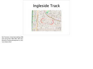Ingleside Track
San Francisco, horse track starting 1895

auto racing track 1900-1905, 1907-1911

became a housing development in 1912

now Urbano Drive

 