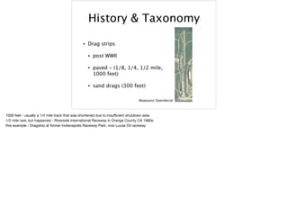 History & Taxonomy
• Drag strips
• post WWII
• paved - (1/8, 1/4, 1/2 mile,
1000 feet)
• sand drags (300 feet)
Mapquest OpenAerial
1000 feet - usually a 1/4 mile track that was shortened due to insuﬃcient shutdown area

1/2 mile rare, but happened - Riverside International Raceway in Orange County CA 1960s

this example - Dragstrip at former Indianapolis Raceway Park, now Lucas Oil raceway
 
