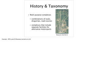 History & Taxonomy
• Multi purpose complexes
• combinations of ovals,
dragstrips, road courses
• complexes that include
separate facilities for
alternative motorsports
Mapquest OpenAerial
Example - IRP/Lucas Oil Raceway zoomed out a bit
 