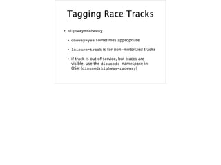 Tagging Race Tracks
• highway=raceway
• oneway=yes sometimes appropriate
• leisure=track is for non-motorized tracks
• if track is out of service, but traces are
visible, use the disused: namespace in
OSM (disused:highway=raceway)
 