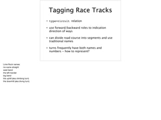 Tagging Race Tracks
• type=circuit relation
• use forward/backward roles to indication
direction of ways
• can divide road course into segments and use
traditional names
• turns frequently have both names and
numbers - how to represent?
Lime Rock names:

no-name straight

west bend

the left-hander

big bend

the uphill (aka climbing turn)

the downhill (aka diving turn)
 