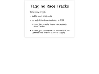 Tagging Race Tracks
• temporary circuits
• public roads or airports
• no well deﬁned way to do this in OSM
• event data - really should use separate
non-OSM DB
• in OHM, just outline the circuit on top of the
OSM features and use standard tagging
 