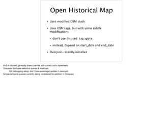 Open Historical Map
• Uses modiﬁed OSM stack
• Uses OSM tags, but with some subtle
modiﬁcations
• don’t use disused: tag space
• instead, depend on start_date and end_date
• Overpass recently installed
stuﬀ in disused generally doesn’t render with current carto stylesheets

Overpass facilitates selective queries & mashups 
	 Still debugging setup; don’t have automagic update in place yet

Simple temporal queries currently being considered for addition to Overpass

 