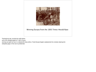 Winning Duryea from the 1895 Times-Herald Race
Thanksgiving day, snowed the night before

won at an average speed of 7 mph, 8 hours

winning car spent an hour in a blacksmith shop while J. Frank Duryea forged a replacement for a broken steering link

wikipedia page on this race is problematic
 