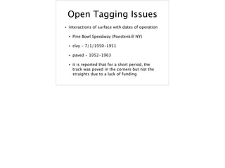 Open Tagging Issues
• interactions of surface with dates of operation
• Pine Bowl Speedway (Poestenkill NY)
• clay - 7/1/1950-1951
• paved - 1952-1963
• it is reported that for a short period, the
track was paved in the corners but not the
straights due to a lack of funding
 