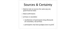 Sources & Certainty
• Need to look at sources the same way any
good historian does
• Need conﬁrmation
• primary vs secondary
• recollections of participants long afterwards
are secondary, not primary
• participants may have grudges/axes to grind
 