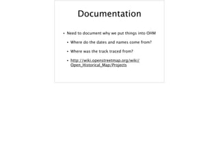 Documentation
• Need to document why we put things into OHM
• Where do the dates and names come from?
• Where was the track traced from?
• http://wiki.openstreetmap.org/wiki/
Open_Historical_Map/Projects
 
