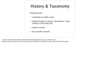 History & Taxonomy
• Road Courses
• originally on public roads
• largely moved to closed, “permanent”, road
courses in the early 50s
• airport courses
• kart speciﬁc variants
a series of accidents, some fatal, in the late 40s/early 50s triggered the move to closed circuits

heyday of airport courses in the US was the early-mid 1950s, when the SCCA ran many races on SAC bomber bases
 