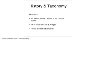 History & Taxonomy
• Oval tracks
• for a brief period - 1910s & 20s - board
tracks
• small ovals for karts & midgets
• “ovals” are not actually oval
locating board tracks can be a particular challenge
 