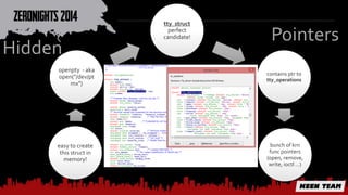 tty_struct 
perfect 
candidate! 
contains ptr to 
tty_operations 
bunch of krn 
func pointers 
(open, remove, 
write, ioctl …) 
Hidden 
openpty - aka 
open("/dev/pt 
mx") 
easy to create 
this struct in 
memory! 
Pointers 
 