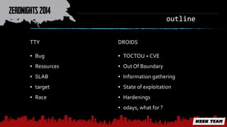outline 
TTY 
▪ Bug 
▪ Resources 
▪ SLAB 
▪ target 
▪ Race 
DROIDS 
▪ TOCTOU + CVE 
▪ Out Of Boundary 
▪ Information gathering 
▪ State of exploitation 
▪ Hardenings 
▪ 0days, what for ? 
 