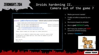 Droids hardening II. 
Camera out of the game ? 
1. Media permission needed 
2. Finally not able to request by non-root 
3. Permissions based on whitelist 
4. But it is just DEFAULT config 
5. BUT many soc vendors just ADD 
camera to whitelist anyway 
6. camera == backdoor ? 
 