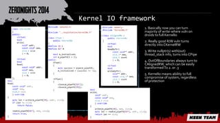 Kernel IO framework 
1. Basically now you can turn 
majority of write-where vuln on 
droids to full KernelIo 
2. Really good R/W vuln turns 
directly into CKernelRW 
3. Write nullptr(s) with(out) 
thread_stack info, turns into CPipe 
4. OutOfBoundaries always turn to 
CAlignedRW, which can be easily 
transformed To 2. or .3 
5. KernelIo means ability to full 
compromise of system, regardless 
of protection 
 