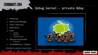 Debug kernel – private 0day 
1. Private 0day 
2. Build on it own debugger 
3. printk – inform trace 
4. Read memory 
5. Hooks 
1. read data 
2. Make loops 
3. Change control flow 
6. Debug not critical threads 
1. Code specific 
7. Kernel ARM disasm – Capstone 
http://www.capstone-engine.org/ 
 