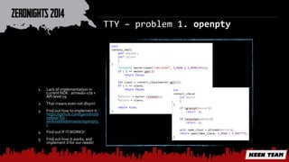 TTY – problem 1. openpty 
1. Lack of implementation in 
current NDK : armeabi-v7a + 
API level 19 
2. That means even not dlsym! 
3. Find out how to implement it : 
https://github.com/gavinlin/dr 
opbear-for-android/ 
blob/master/openpty. 
c 
4. Find out IF IT WORKS! 
5. Find out how it works, and 
implement it for our needs! 
 