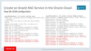 Copyright	©	2018,	Oracle	and/or	its	affiliates.	All	rights	reserved.		|	 40	
Step	3B:	SCAN	configuration	
Create	an	Oracle	RAC	Service	in	the	Oracle	Cloud	
[grid@cloudrac1 ~]$ srvctl config scan
SCAN name: cloudrac-scan.ad1.ssopub.oraclevcn.com,
Network: 1
Subnet IPv4: 10.168.61.0/255.255.255.0/eth0,
static
Subnet IPv6:SCAN 1 IPv4 VIP: 10.168.61.14
SCAN VIP is enabled.
SCAN VIP is individually enabled on nodes:
SCAN VIP is individually disabled on nodes:
SCAN 2 IPv4 VIP: 10.168.61.15
SCAN VIP is enabled.
SCAN VIP is individually enabled on nodes:
SCAN VIP is individually disabled on nodes:
SCAN 3 IPv4 VIP: 10.168.61.13
SCAN VIP is enabled.
SCAN VIP is individually enabled on nodes:
SCAN VIP is individually disabled on nodes:
[grid@cloudrac1 ~]$ srvctl config SCAN_Listener
SCAN Listener LISTENER_SCAN1 exists. Port: TCP:1521
Registration invited nodes:
Registration invited subnets:
SCAN Listener is enabled.
SCAN Listener is individually enabled on nodes:
SCAN Listener is individually disabled on nodes:
SCAN Listener LISTENER_SCAN2 exists. Port: TCP:1521
Registration invited nodes:
Registration invited subnets:
SCAN Listener is enabled.
SCAN Listener is individually enabled on nodes:
SCAN Listener is individually disabled on nodes:
SCAN Listener LISTENER_SCAN3 exists. Port: TCP:1521
Registration invited nodes:
Registration invited subnets:
SCAN Listener is enabled.
SCAN Listener is individually enabled on nodes:
SCAN Listener is individually disabled on nodes:
 