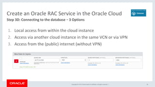 Copyright	©	2018,	Oracle	and/or	its	affiliates.	All	rights	reserved.		|	 42	
Step	3D:	Connecting	to	the	database	– 3	Options	
Create	an	Oracle	RAC	Service	in	the	Oracle	Cloud	
1.  Local	access	from	within	the	cloud	instance	
2.  Access	via	another	cloud	instance	in	the	same	VCN	or	via	VPN	
3.  Access	from	the	(public)	internet	(without	VPN)	
 