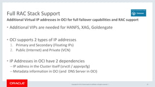 Copyright	©	2018,	Oracle	and/or	its	affiliates.	All	rights	reserved.		|	
Full	RAC	Stack	Support	
•  Additional	VIPs	are	needed	for	HANFS,	XAG,	Goldengate	
•  OCI	supports	2	types	of	IP	addresses	
1.  Primary	and	Secondary	(Floating	IPs)	
2.  Public	(Internet)	and	Private	(VCN)	
•  IP	Addresses	in	OCI	have	2	dependencies	
– IP	address	in	the	Cluster	itself	(srvctl	/	appvipcfg)	
– Metadata	information	in	OCI	(and		DNS	Server	in	OCI)	
47	
Additional	Virtual	IP	addresses	in	OCI	for	full	failover	capabilities	and	RAC	support	
 