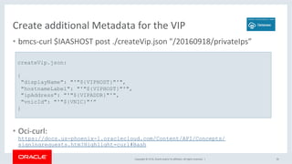 Copyright	©	2018,	Oracle	and/or	its	affiliates.	All	rights	reserved.		|	
Create	additional	Metadata	for	the	VIP	
•  bmcs-curl	$IAASHOST	post	./createVip.json	"/20160918/privateIps”	
•  Oci-curl:	
https://docs.us-phoenix-1.oraclecloud.com/Content/API/Concepts/
signingrequests.htm?Highlight=curl#Bash
50	
createVip.json:
{
"displayName": "'"${VIPHOST}"'",
"hostnameLabel": "'"${VIPHOST}"'",
"ipAddress": "'"${VIPADDR}"'",
"vnicId": "'"${VNIC}"'”
}
 
