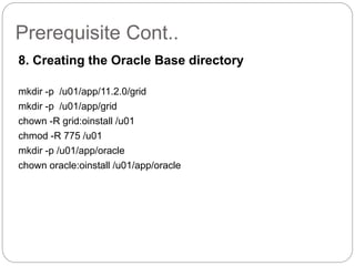 Prerequisite Cont..
8. Creating the Oracle Base directory
mkdir -p /u01/app/11.2.0/grid
mkdir -p /u01/app/grid
chown -R grid:oinstall /u01
chmod -R 775 /u01
mkdir -p /u01/app/oracle
chown oracle:oinstall /u01/app/oracle
 
