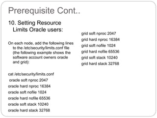 Prerequisite Cont..
10. Setting Resource
Limits Oracle users:
On each node, add the following lines
to the /etc/security/limits.conf file
(the following example shows the
software account owners oracle
and grid):
cat /etc/security/limits.conf
oracle soft nproc 2047
oracle hard nproc 16384
oracle soft nofile 1024
oracle hard nofile 65536
oracle soft stack 10240
oracle hard stack 32768
grid soft nproc 2047
grid hard nproc 16384
grid soft nofile 1024
grid hard nofile 65536
grid soft stack 10240
grid hard stack 32768
 