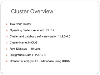 Cluster Overview
 Two Node cluster
 Operating System version RHEL 6.4
 Cluster and database software version 11.2.0.4.0
 Cluster Name: NIOUG
 Raw Disk size -- 10 Luns
 Diskgroups (Data,FRA,OCR)
 Creation of empty NIOUG database using DBCA.
 