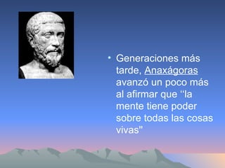 Generaciones más tarde,  Anaxágoras  avanzó un poco más al afirmar que ‘‘la mente tiene poder sobre todas las cosas vivas''  