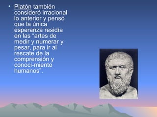 Platón  también consideró irracional lo anterior y pensó que la única esperanza residía en las “artes de medir y numerar y pesar, para ir al rescate de la comprensión y conoci­miento humanos”.  