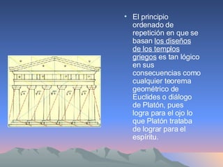 El principio ordenado de repetición en que se basan  los diseños de los templos griegos  es tan lógico en sus consecuencias como cualquier teorema geométrico de Euclides o diálogo de Platón, pues logra para el ojo lo que Platón trataba de lograr para el espíritu. 