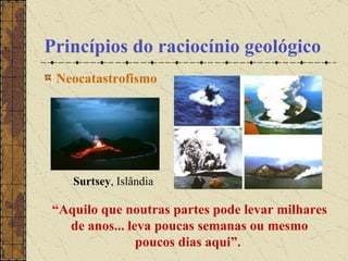 Princípios do raciocínio geológico Neocatastrofismo                                                  “ Aquilo que noutras partes pode levar milhares de anos... leva poucas semanas ou mesmo poucos dias aqui”.  Surtsey , Islândia 