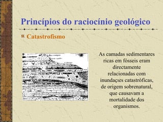 Princípios do raciocínio geológico Catastrofismo   As camadas sedimentares ricas em fósseis eram directamente relacionadas com inundações catastróficas, de origem sobrenatural, que causavam a mortalidade dos organismos. 