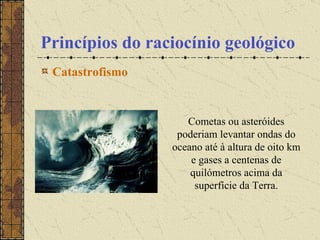 Princípios do raciocínio geológico Catastrofismo   Cometas ou asteróides poderiam levantar ondas do oceano até à altura de oito km e gases a centenas de quilómetros acima da superfície da Terra. 