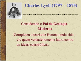 Charles Lyell (1797 – 1875) Considerado o  Pai da Geologia Moderna   Completou a teoria de Hutton, tendo sido ele quem verdadeiramente lutou contra as ideias catastróficas. 