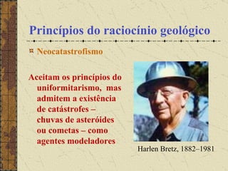 Princípios do raciocínio geológico Neocatastrofismo Aceitam os princípios do uniformitarismo,  mas admitem a existência de catástrofes – chuvas de asteróides ou cometas – como agentes modeladores Harlen Bretz, 1882–1981  