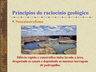 Princípios do raciocínio geológico Neocatastrofismo                                                  Dilúvio rápido e catastrófico tinha lavado a área, desgastado os canais e depositado as imensas barragens de pedregulho. 